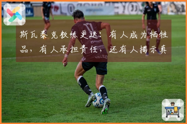 斯瓦泰克教练更迭：有人成为牺牲品，有人承担责任，还有人揭示真相