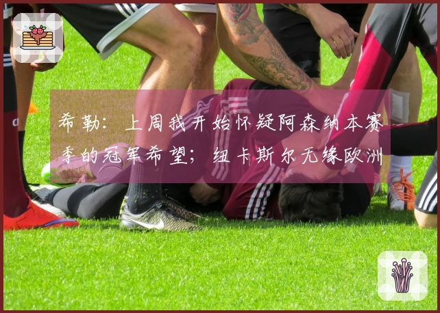 希勒：上周我开始怀疑阿森纳本赛季的冠军希望；纽卡斯尔无缘欧洲赛场
