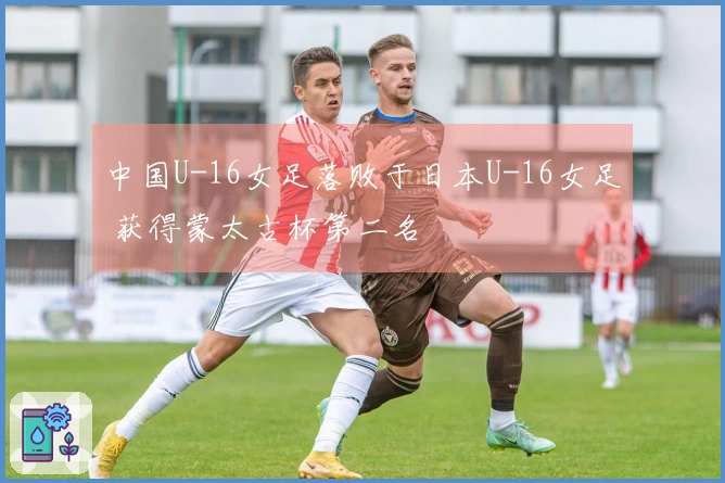 中国U-16女足落败于日本U-16女足 获得蒙太古杯第二名
