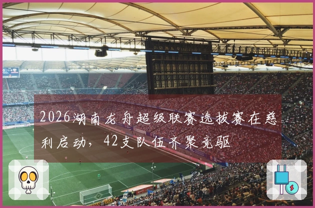 2026湖南龙舟超级联赛选拔赛在慈利启动，42支队伍齐聚竞驱