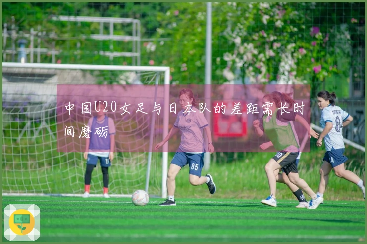 中国U20女足与日本队的差距需长时间磨砺