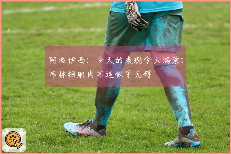 阿洛伊西：今天的表现令人满意；韦林顿肌肉不适似乎无碍