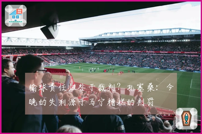 输球责任归咎于裁判？孔塞桑：今晚的失利源于马宁糟糕的判罚