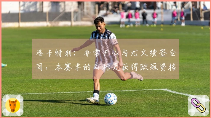 洛卡特利：非常开心与尤文续签合同，本赛季的目标是获得欧冠资格