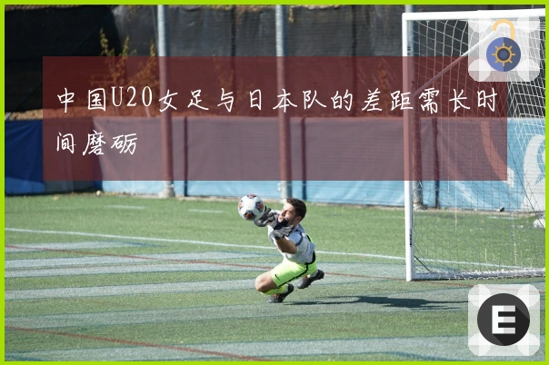 中国U20女足与日本队的差距需长时间磨砺