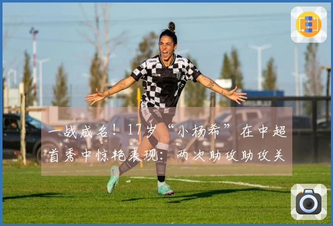一战成名！17岁“小杨希”在中超首秀中惊艳表现：两次助攻助攻关键传球