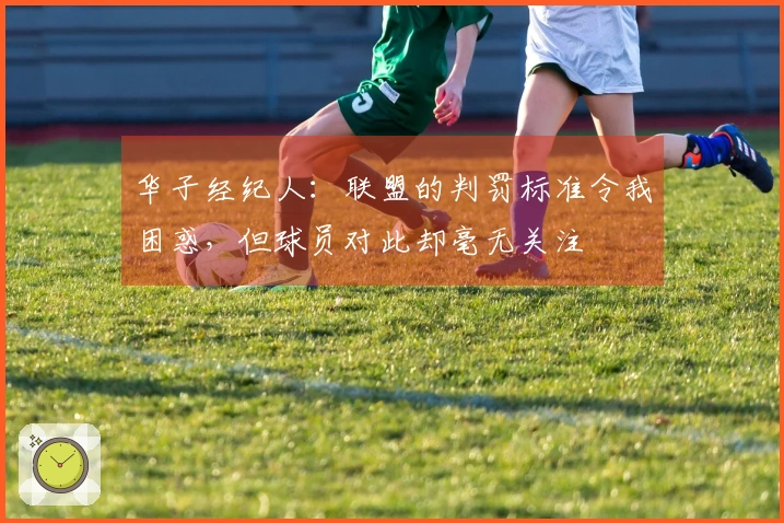 华子经纪人：联盟的判罚标准令我困惑，但球员对此却毫无关注