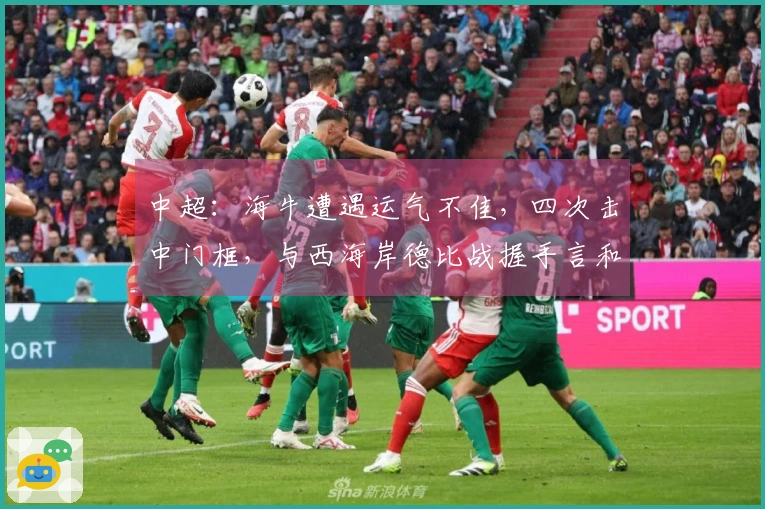 中超：海牛遭遇运气不佳，四次击中门框，与西海岸德比战握手言和0比0