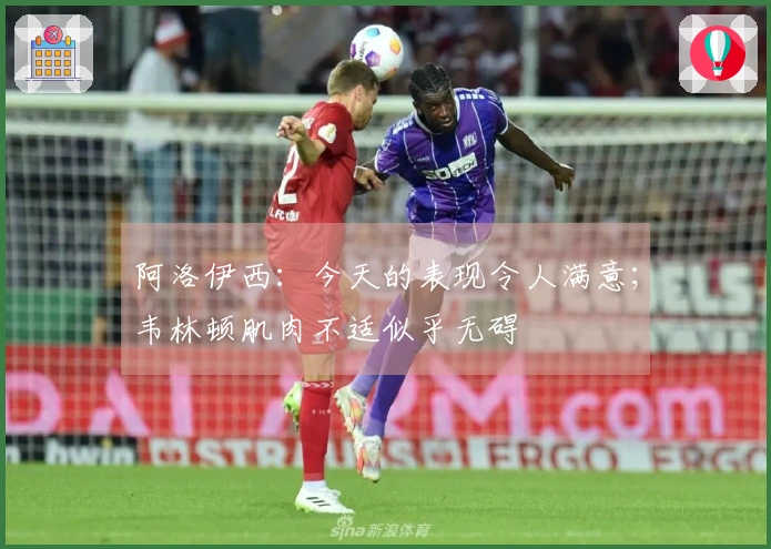 阿洛伊西：今天的表现令人满意；韦林顿肌肉不适似乎无碍