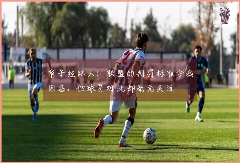 华子经纪人：联盟的判罚标准令我困惑，但球员对此却毫无关注