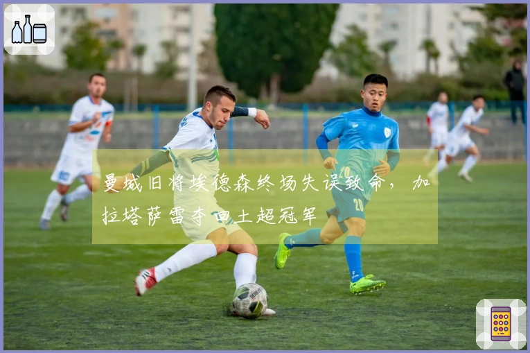 曼城旧将埃德森终场失误致命，加拉塔萨雷夺回土超冠军